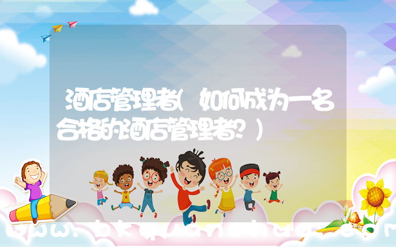 酒店管理者(如何成为一名合格的酒店管理者？)
