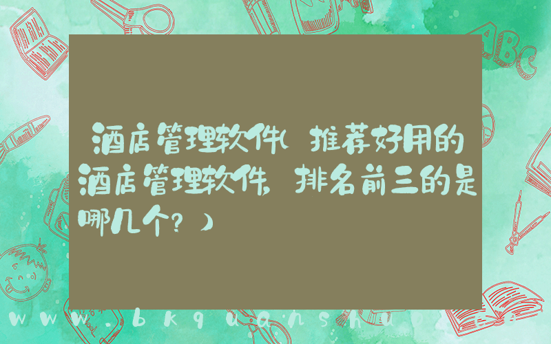 酒店管理软件(推荐好用的酒店管理软件，排名前三的是哪几个？)