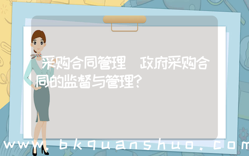 采购合同管理(政府采购合同的监督与管理？)