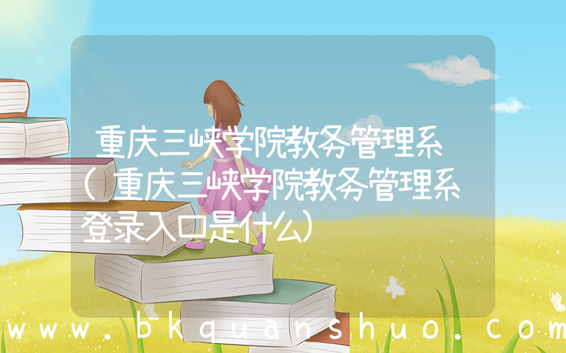 重庆三峡学院教务管理系统(重庆三峡学院教务管理系统登录入口是什么)