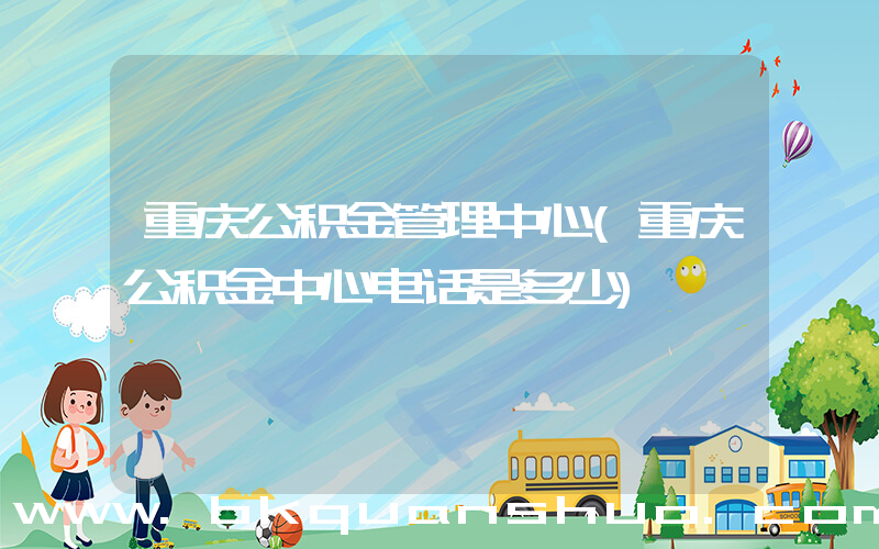 重庆公积金管理中心(重庆公积金中心电话是多少)