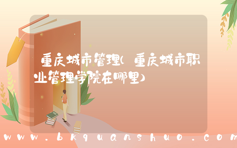 重庆城市管理(重庆城市职业管理学院在哪里)