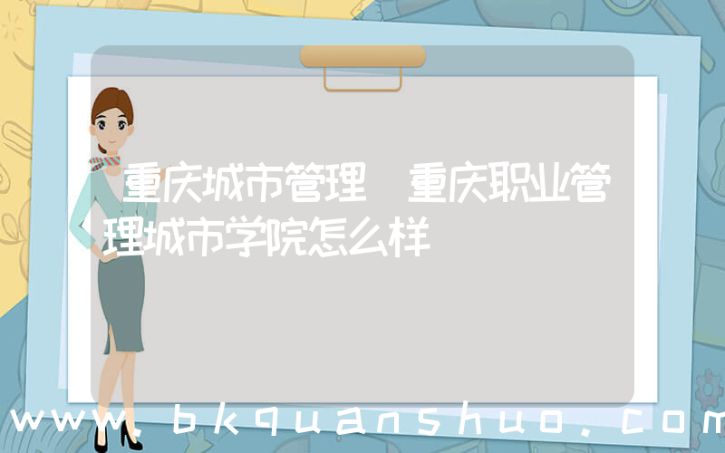 重庆城市管理(重庆职业管理城市学院怎么样)