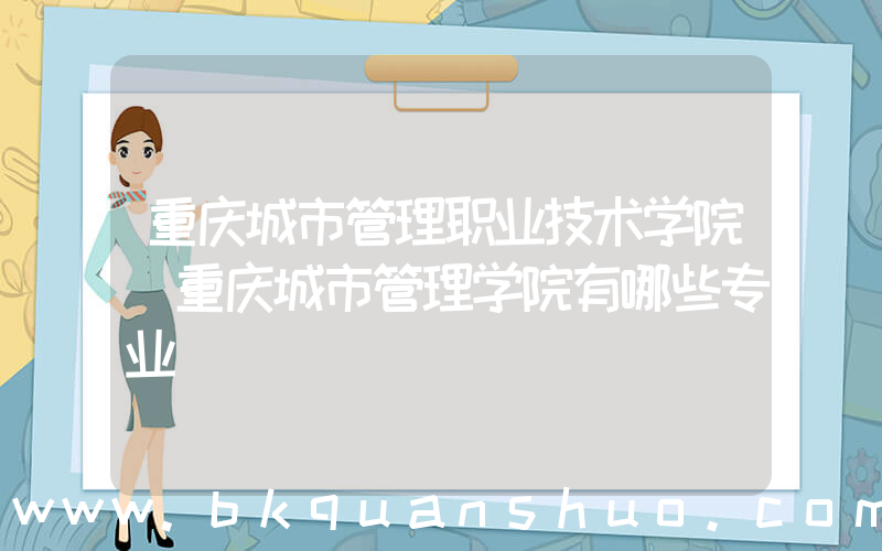 重庆城市管理职业技术学院(重庆城市管理学院有哪些专业)