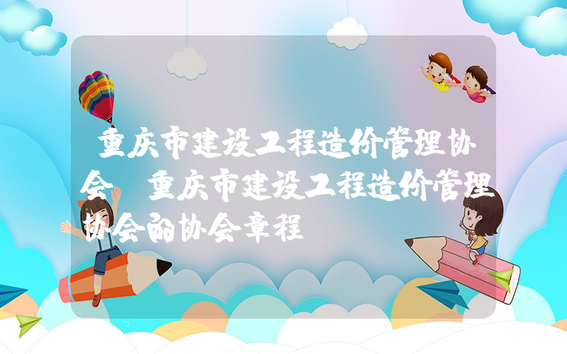 重庆市建设工程造价管理协会(重庆市建设工程造价管理协会的协会章程)
