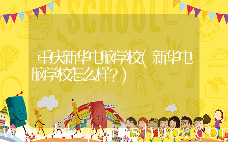 重庆新华电脑学校(新华电脑学校怎么样？)