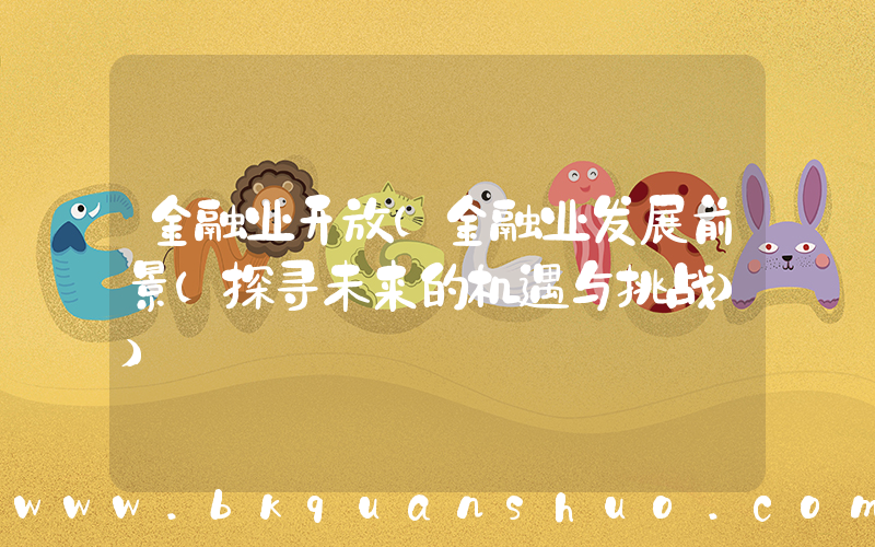 金融业开放(金融业发展前景(探寻未来的机遇与挑战))