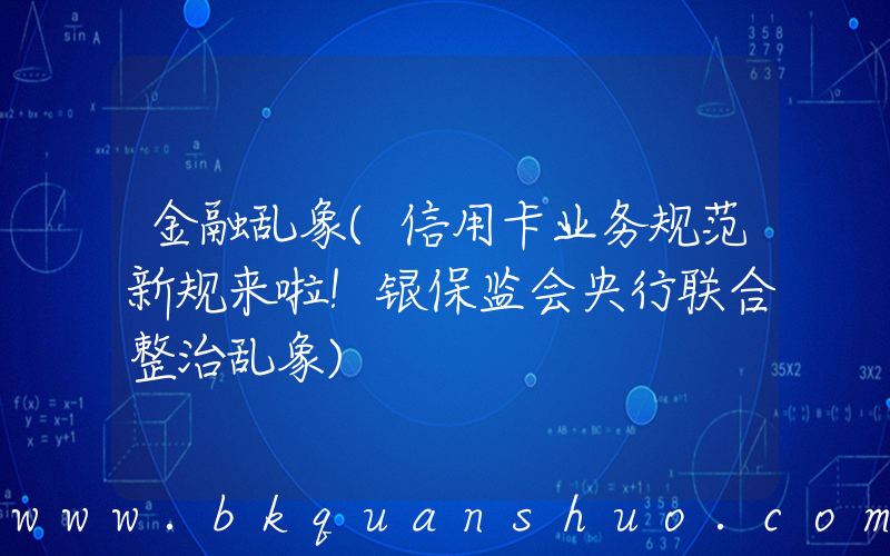 金融乱象(信用卡业务规范新规来啦！银保监会央行联合整治乱象)