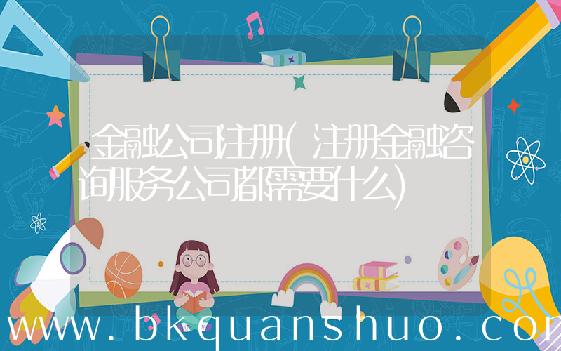 金融公司注册(注册金融咨询服务公司都需要什么)