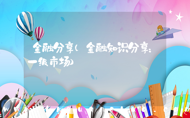 金融分享(金融知识分享：一级市场)