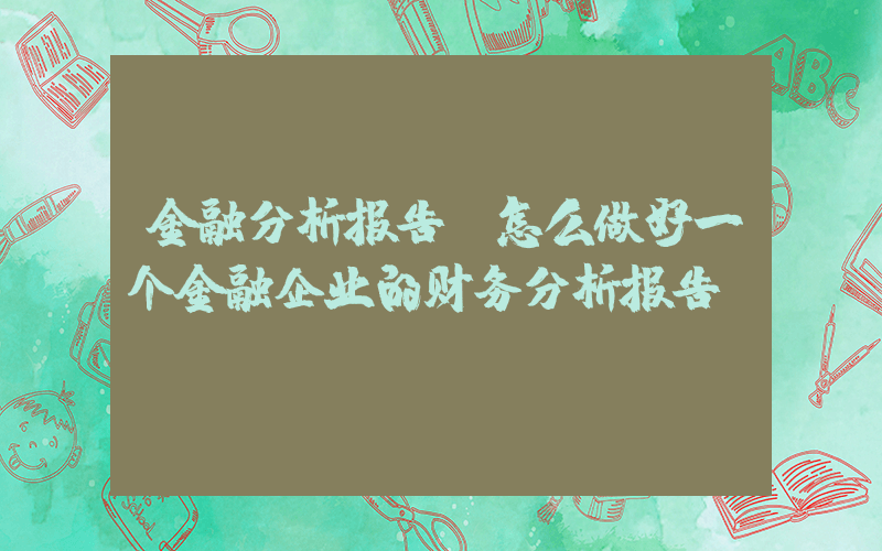 金融分析报告(怎么做好一个金融企业的财务分析报告)