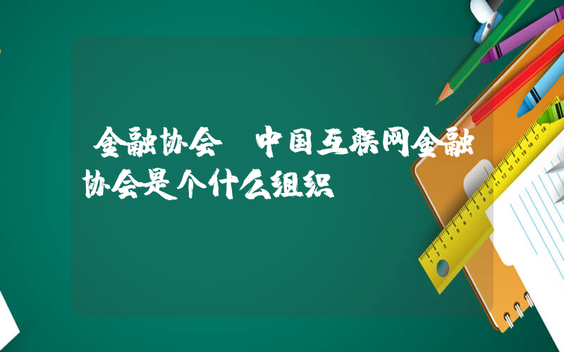 金融协会(中国互联网金融协会是个什么组织？)
