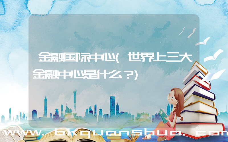 金融国际中心(世界上三大金融中心是什么？)