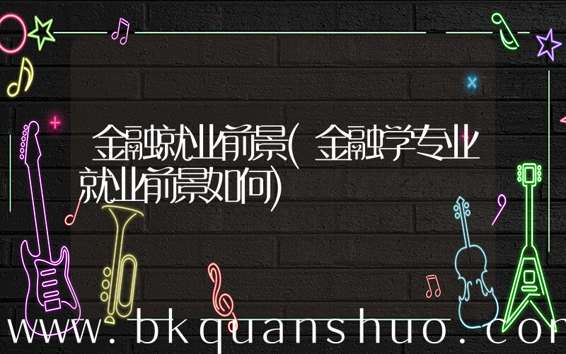 金融就业前景(金融学专业就业前景如何)