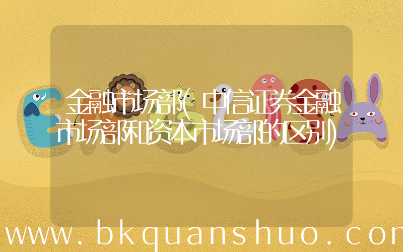 金融市场部(中信证券金融市场部和资本市场部的区别)