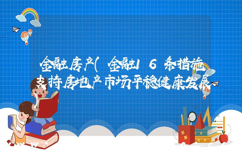 金融房产(金融16条措施支持房地产市场平稳健康发展)