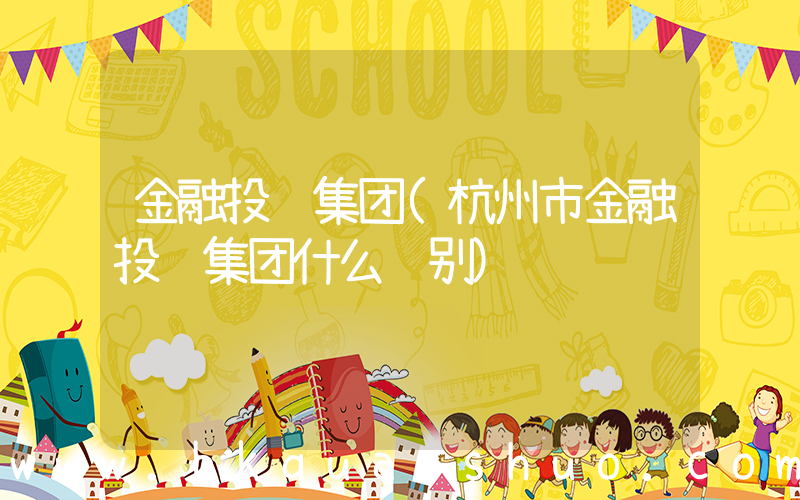 金融投资集团(杭州市金融投资集团什么级别)