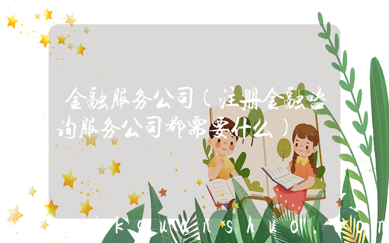 金融服务公司(注册金融咨询服务公司都需要什么)