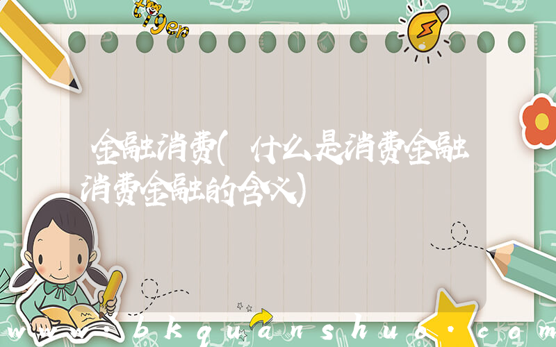 金融消费(什么是消费金融消费金融的含义)