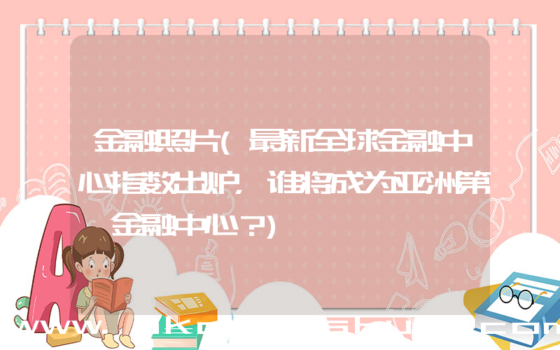 金融照片(最新全球金融中心指数出炉，谁将成为亚洲第一金融中心？)