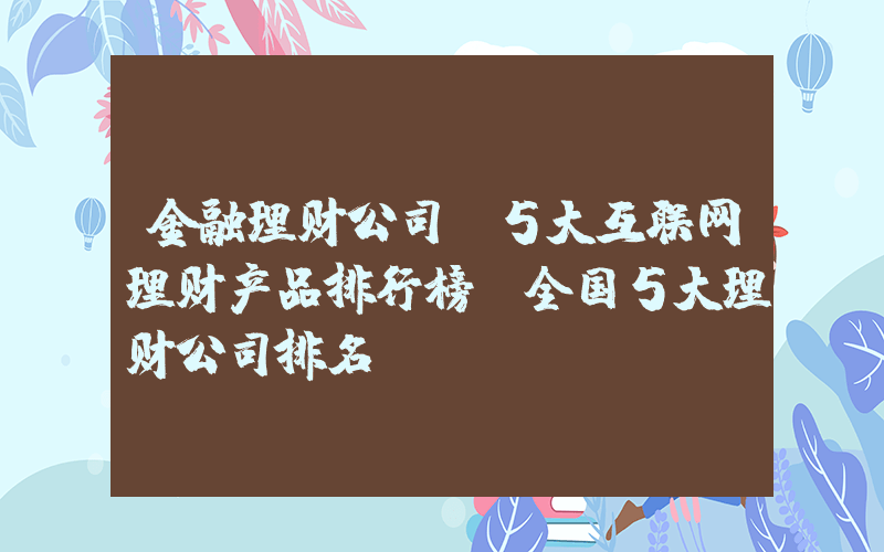 金融理财公司(5大互联网理财产品排行榜！全国5大理财公司排名)
