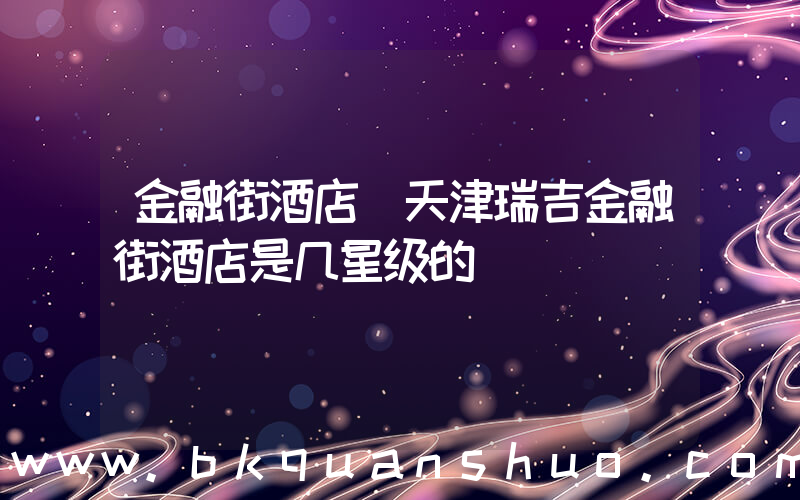金融街酒店(天津瑞吉金融街酒店是几星级的)