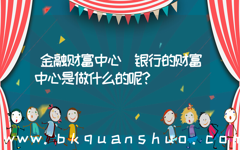 金融财富中心(银行的财富中心是做什么的呢？)