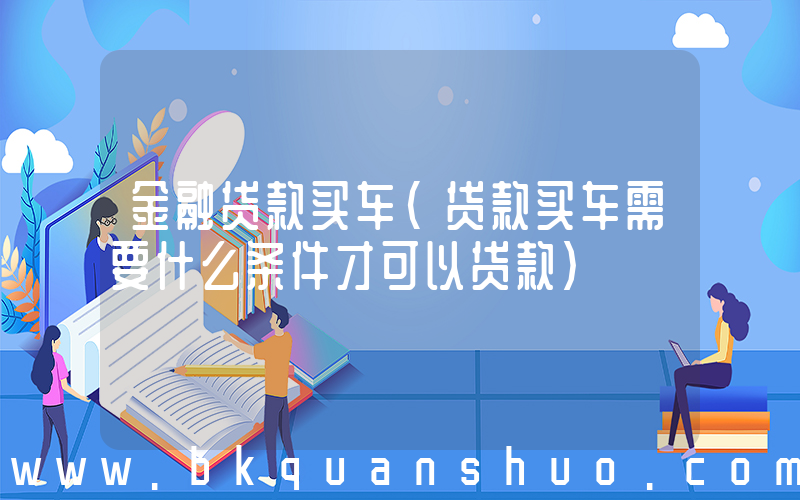 金融贷款买车(贷款买车需要什么条件才可以贷款)