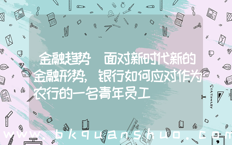金融趋势(面对新时代新的金融形势,银行如何应对作为农行的一名青年员工)