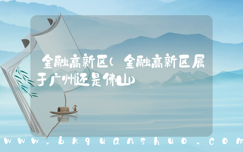 金融高新区(金融高新区属于广州还是佛山)