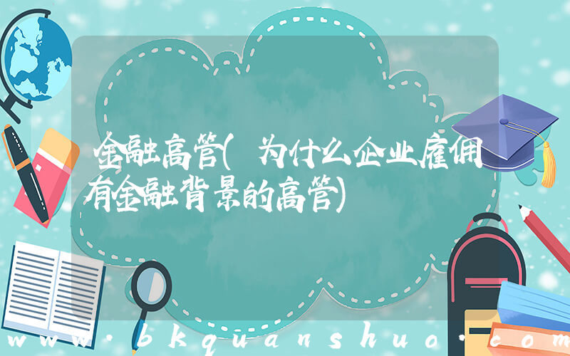 金融高管(为什么企业雇佣有金融背景的高管)