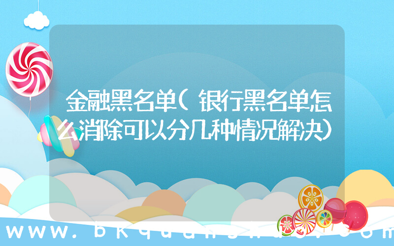 金融黑名单(银行黑名单怎么消除可以分几种情况解决)