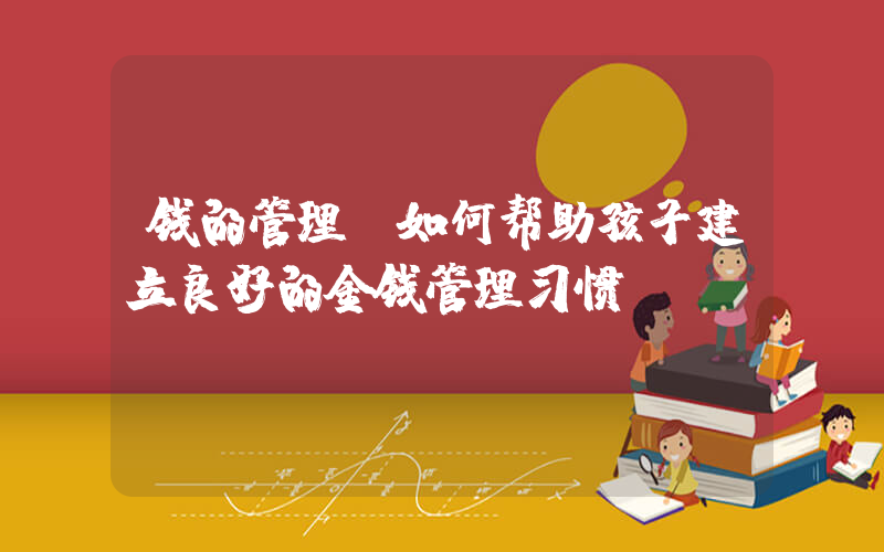 钱的管理(如何帮助孩子建立良好的金钱管理习惯)