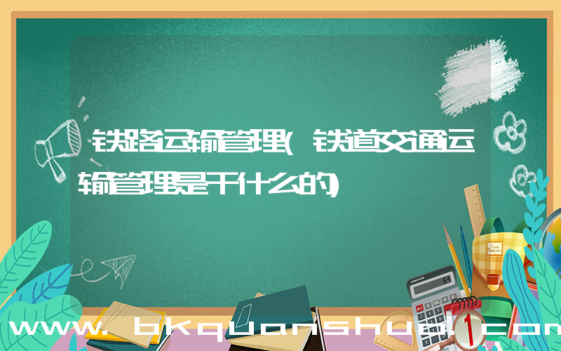 铁路运输管理(铁道交通运输管理是干什么的)