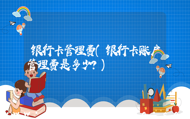 银行卡管理费(银行卡账户管理费是多少？)