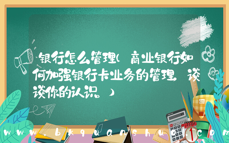 银行怎么管理(商业银行如何加强银行卡业务的管理，谈谈你的认识。)