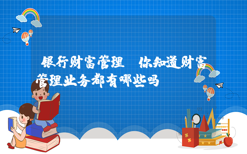 银行财富管理(你知道财富管理业务都有哪些吗？)