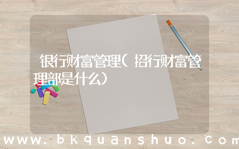 银行财富管理(招行财富管理部是什么)
