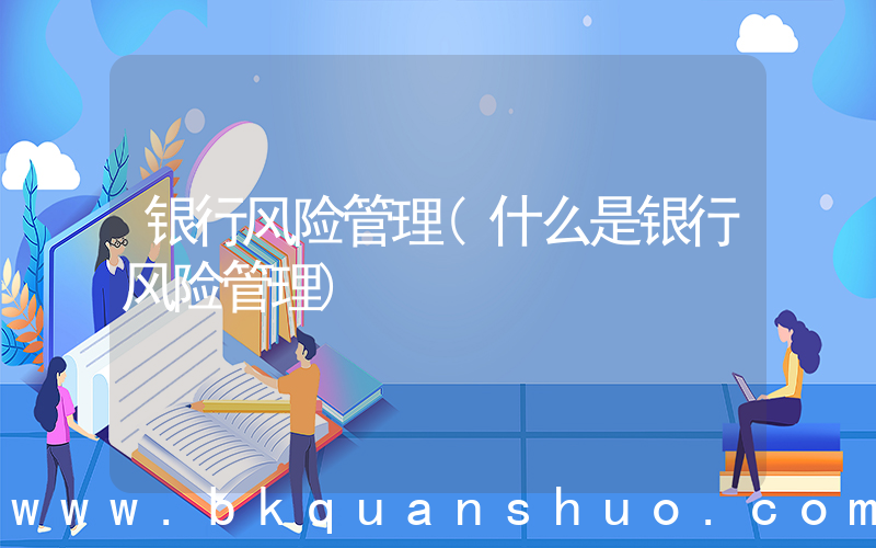 银行风险管理(什么是银行风险管理)