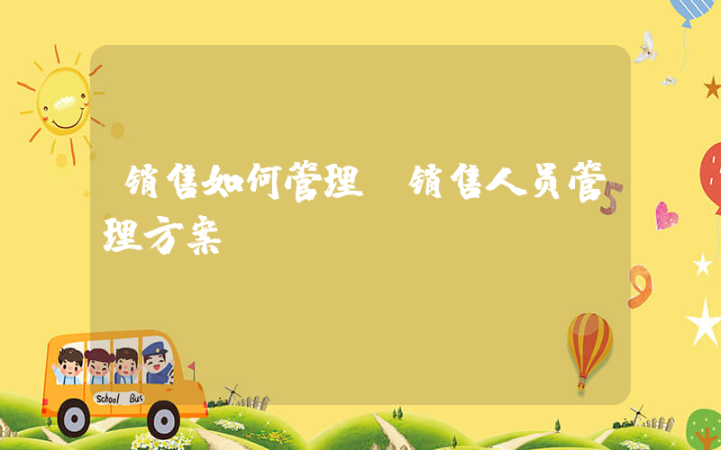 销售如何管理(销售人员管理方案)