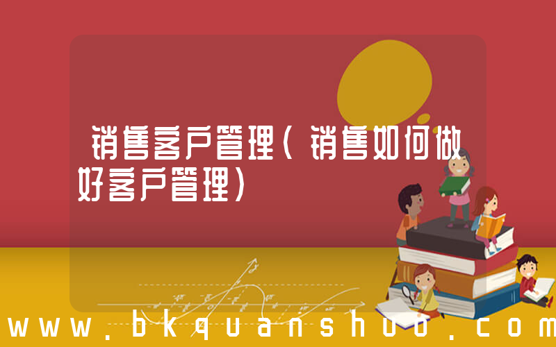 销售客户管理(销售如何做好客户管理)