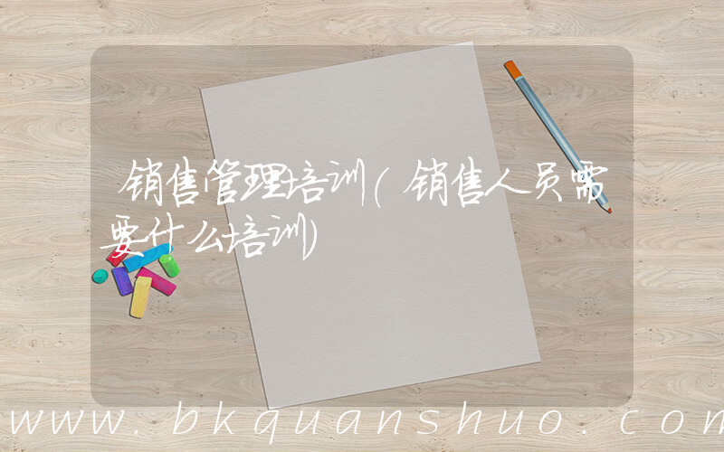 销售管理培训(销售人员需要什么培训)