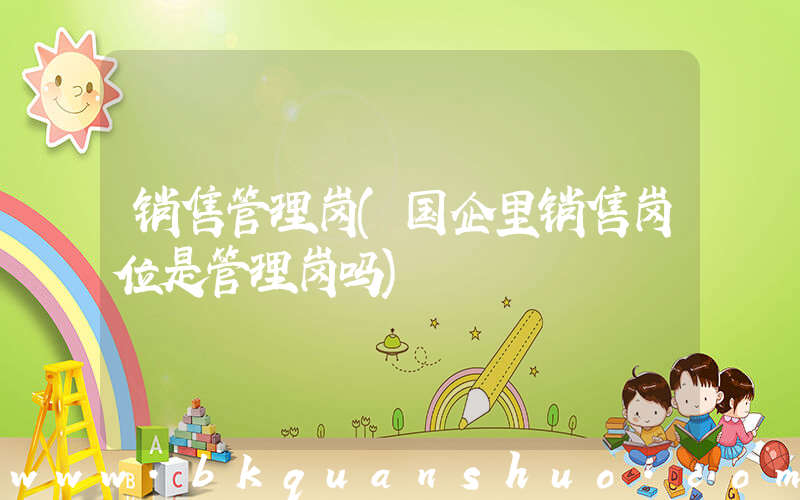 销售管理岗(国企里销售岗位是管理岗吗)