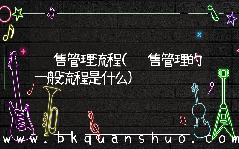 销售管理流程(销售管理的一般流程是什么)