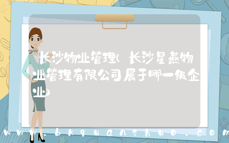 长沙物业管理(长沙星燕物业管理有限公司属于哪一级企业)