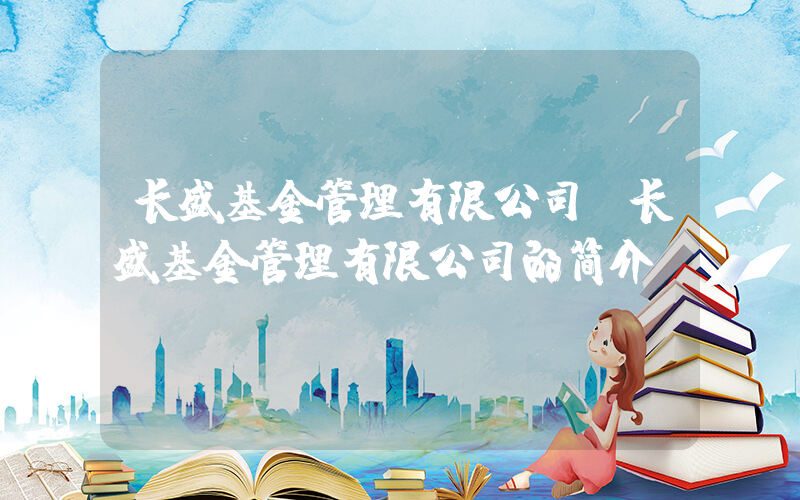 长盛基金管理有限公司(长盛基金管理有限公司的简介)