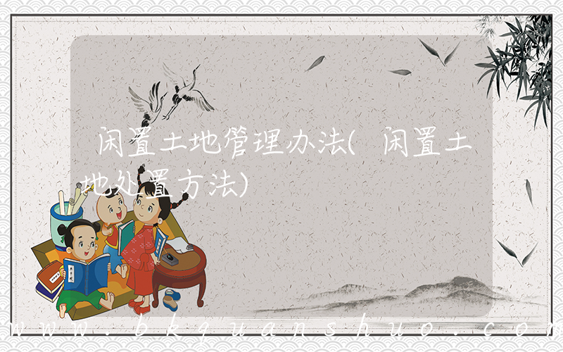 闲置土地管理办法(闲置土地处置方法)