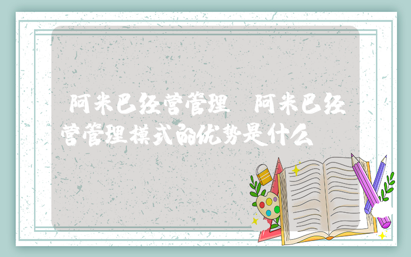 阿米巴经营管理(阿米巴经营管理模式的优势是什么？)