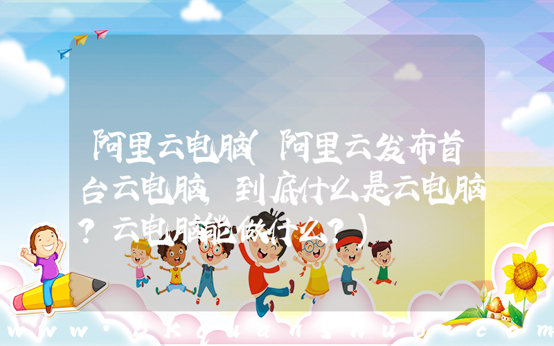 阿里云电脑(阿里云发布首台云电脑，到底什么是云电脑？云电脑能做什么？)