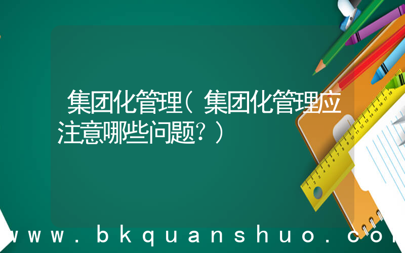 集团化管理(集团化管理应注意哪些问题？)